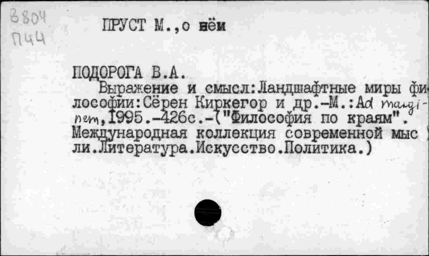 ﻿ПРУСТ М.,о нём
ПОДОРОГА В.А.
Выражение и смысл Ландшафтные миры фи лософии:Сёрен Киркегор и др.-М.:А^ юкиа,/-1995.-426с.Ч’’Философия по краям”. Международная коллекция современной мыс ли.Литература.Искусство.Политика.)